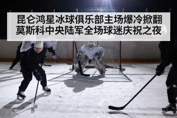 昆仑鸿星冰球俱乐部主场爆冷掀翻莫斯科中央陆军全场球迷庆祝之夜